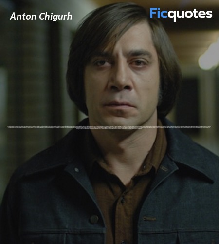 Anton Chigurh: What's the most you ever lost on a coin toss?
Gas Station Proprietor: Sir?
Anton Chigurh: The most. You ever lost. On a coin toss.
Gas Station Proprietor: I don't know. I couldn't say.
Anton Chigurh: Call it.
Gas Station Proprietor: Call it?
Anton Chigurh: Yes.
Gas Station Proprietor: For what?
Anton Chigurh: Just call it.
Gas Station Proprietor: Well, we need to know what we're calling it for here.
Anton Chigurh: You need to call it. I can't call it for you. It wouldn't be fair.
Gas Station Proprietor: I didn't put nothin' up.
Anton Chigurh: Yes, you did. You've been putting it up your whole life, you just didn't know it. You know what date is on this coin?
Gas Station Proprietor: No.
Anton Chigurh: 1958. It's been traveling twenty-two years to get here. And now it's here. And it's either heads or tails. And you have to say. Call it.
Gas Station Proprietor: Look, I need to know what I stand to win.
Anton Chigurh: Everything.
Gas Station Proprietor: How's that?
Anton Chigurh: You stand to win everything. Call it.
Gas Station Proprietor: Alright. Heads then.
Anton Chigurh: Well done.
Anton Chigurh: Don't put it in your pocket, sir. Don't put it in your pocket. It's your lucky quarter.
Gas Station Proprietor: Where do you want me to put it?
Anton Chigurh: Anywhere not in your pocket. Where it'll get mixed in with the others and become just a coin. Which it is. image