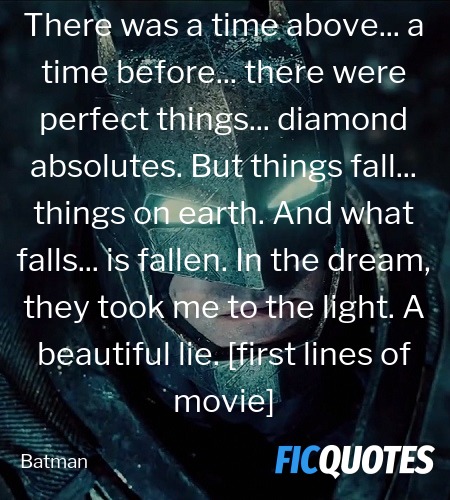 There was a time above... a time before... there were perfect things... diamond absolutes. But things fall... things on earth. And what falls... is fallen. In the dream, they took me to the light. A beautiful lie. [first lines of movie] image