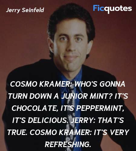 Cosmo Kramer: Who's gonna turn down a Junior Mint? It's chocolate, it's peppermint, it's delicious.
Jerry: That's true.
Cosmo Kramer: It's very refreshing. image