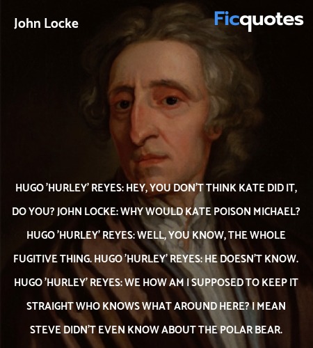 Hugo 'Hurley' Reyes: Hey, you don't think Kate did it, do you?
John Locke: Why would Kate poison Michael?
Hugo 'Hurley' Reyes: Well, you know, the whole fugitive thing.
Hugo 'Hurley' Reyes: He doesn't know.
Hugo 'Hurley' Reyes: We how am I supposed to keep it straight who knows what around here? I mean Steve didn't even know about the polar bear. image