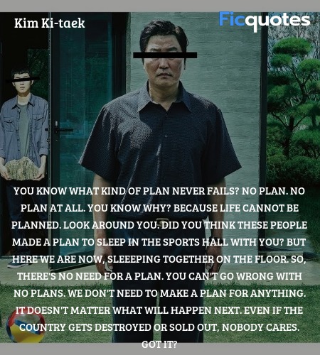 You know what kind of plan never fails? No plan. No plan at all. You know why? Because life cannot be planned. Look around you. Did you think these people made a plan to sleep in the sports hall with you? But here we are now, sleeeping together on the floor. So, there's no need for a plan. You can't go wrong with no plans. We don't need to make a plan for anything. It doesn't matter what will happen next. Even if the country gets destroyed or sold out, nobody cares. Got it? image
