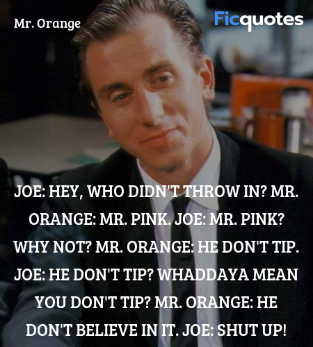 Joe: Hey, who didn't throw in?
Mr. Orange: Mr. Pink.
Joe: Mr. Pink? Why not?
Mr. Orange: He don't tip.
Joe: He don't tip? Whaddaya mean you don't tip?
Mr. Orange: He don't believe in it.
Joe: Shut up! image