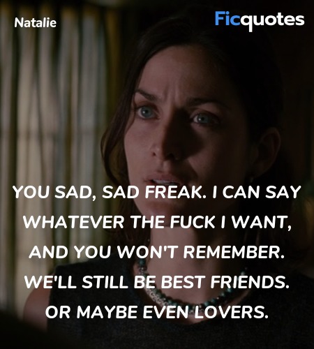 You sad, sad freak. I can say whatever the fuck I want, and you won't remember. We'll still be best friends. Or maybe even lovers. image
