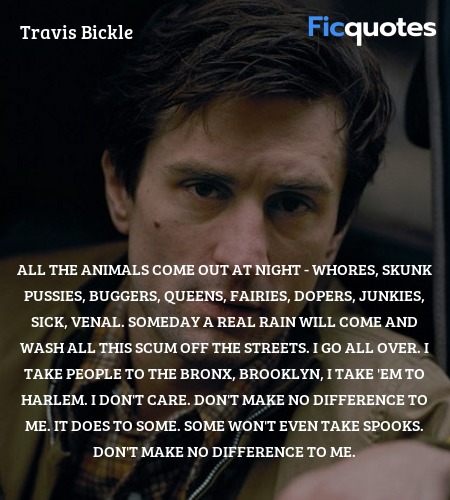 All the animals come out at night - whores, skunk pussies, buggers, queens, fairies, dopers, junkies, sick, venal. Someday a real rain will come and wash all this scum off the streets. I go all over. I take people to the Bronx, Brooklyn, I take 'em to Harlem. I don't care. Don't make no difference to me. It does to some. Some won't even take spooks. Don't make no difference to me. image