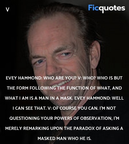 Evey Hammond: Who are you?
V: Who? Who is but the form following the function of what, and what I am is a man in a mask.
Evey Hammond: Well I can see that.
V: Of course you can. I'm not questioning your powers of observation, I'm merely remarking upon the paradox of asking a masked man who he is. image
